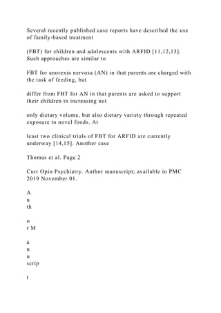 Several recently published case reports have described the use
of family-based treatment
(FBT) for children and adolescents with ARFID [11,12,13].
Such approaches are similar to
FBT for anorexia nervosa (AN) in that parents are charged with
the task of feeding, but
differ from FBT for AN in that parents are asked to support
their children in increasing not
only dietary volume, but also dietary variety through repeated
exposure to novel foods. At
least two clinical trials of FBT for ARFID are currently
underway [14,15]. Another case
Thomas et al. Page 2
Curr Opin Psychiatry. Author manuscript; available in PMC
2019 November 01.
A
u
th
o
r M
a
n
u
scrip
t
 