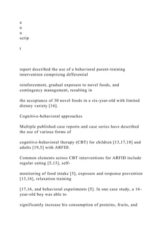 a
n
u
scrip
t
report described the use of a behavioral parent-training
intervention comprising differential
reinforcement, gradual exposure to novel foods, and
contingency management, resulting in
the acceptance of 30 novel foods in a six-year-old with limited
dietary variety [16].
Cognitive-behavioral approaches
Multiple published case reports and case series have described
the use of various forms of
cognitive-behavioral therapy (CBT) for children [13,17,18] and
adults [19,5] with ARFID.
Common elements across CBT interventions for ARFID include
regular eating [5,13], self-
monitoring of food intake [5], exposure and response prevention
[13,16], relaxation training
[17,16, and behavioral experiments [5]. In one case study, a 16-
year-old boy was able to
significantly increase his consumption of proteins, fruits, and
 