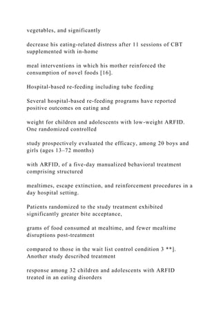 vegetables, and significantly
decrease his eating-related distress after 11 sessions of CBT
supplemented with in-home
meal interventions in which his mother reinforced the
consumption of novel foods [16].
Hospital-based re-feeding including tube feeding
Several hospital-based re-feeding programs have reported
positive outcomes on eating and
weight for children and adolescents with low-weight ARFID.
One randomized controlled
study prospectively evaluated the efficacy, among 20 boys and
girls (ages 13–72 months)
with ARFID, of a five-day manualized behavioral treatment
comprising structured
mealtimes, escape extinction, and reinforcement procedures in a
day hospital setting.
Patients randomized to the study treatment exhibited
significantly greater bite acceptance,
grams of food consumed at mealtime, and fewer mealtime
disruptions post-treatment
compared to those in the wait list control condition 3 **].
Another study described treatment
response among 32 children and adolescents with ARFID
treated in an eating disorders
 