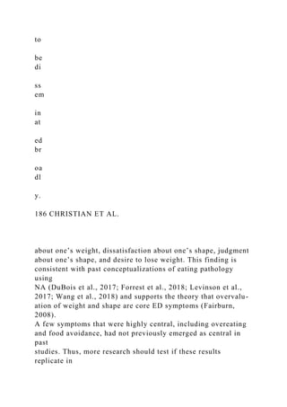 to
be
di
ss
em
in
at
ed
br
oa
dl
y.
186 CHRISTIAN ET AL.
about one’s weight, dissatisfaction about one’s shape, judgment
about one’s shape, and desire to lose weight. This finding is
consistent with past conceptualizations of eating pathology
using
NA (DuBois et al., 2017; Forrest et al., 2018; Levinson et al.,
2017; Wang et al., 2018) and supports the theory that overvalu-
ation of weight and shape are core ED symptoms (Fairburn,
2008).
A few symptoms that were highly central, including overeating
and food avoidance, had not previously emerged as central in
past
studies. Thus, more research should test if these results
replicate in
 
