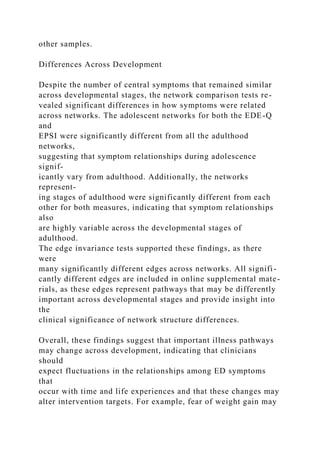 other samples.
Differences Across Development
Despite the number of central symptoms that remained similar
across developmental stages, the network comparison tests re-
vealed significant differences in how symptoms were related
across networks. The adolescent networks for both the EDE-Q
and
EPSI were significantly different from all the adulthood
networks,
suggesting that symptom relationships during adolescence
signif-
icantly vary from adulthood. Additionally, the networks
represent-
ing stages of adulthood were significantly different from each
other for both measures, indicating that symptom relationships
also
are highly variable across the developmental stages of
adulthood.
The edge invariance tests supported these findings, as there
were
many significantly different edges across networks. All signifi-
cantly different edges are included in online supplemental mate-
rials, as these edges represent pathways that may be differently
important across developmental stages and provide insight into
the
clinical significance of network structure differences.
Overall, these findings suggest that important illness pathways
may change across development, indicating that clinicians
should
expect fluctuations in the relationships among ED symptoms
that
occur with time and life experiences and that these changes may
alter intervention targets. For example, fear of weight gain may
 