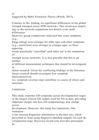 as
suggested by Habit Formation Theory (Walsh, 2013).
Contrary to this finding, no significant differences in the global
strength emerged across EPSI networks. This result was surpris-
ing, as the network comparison test detects even small
differences.
However, group comparisons indicated that some symptoms
(e.g.,
binge eating) were stronger for older ages and other symptoms
(e.g., restriction) were stronger in younger ages, so these
opposing
trends potentially “cancelled” each other out in the summation
of
strength across networks. It is also possible that this is an
artifact
of different measurement techniques that should be investigated
in
future research. Given the conflicting findings in the literature,
future research should investigate how symptom
interconnectivity
(vs. symptom severity) may contribute to course of illness and
outcomes.
Limitations
This study examines ED symptoms across developmental stages
in the largest clinical ED sample used for NA to date, providing
important insight into how ED symptomology may change
across
development. However, this study has limitations. One
limitation
is the missing diagnostic information in the data sets, which
prevented us from using diagnosis-matched samples for each de-
velopmental stage. Recovery record only provides participant
di-
 