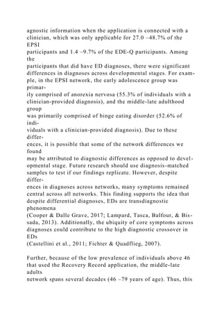 agnostic information when the application is connected with a
clinician, which was only applicable for 27.0 –48.7% of the
EPSI
participants and 1.4 –9.7% of the EDE-Q participants. Among
the
participants that did have ED diagnoses, there were significant
differences in diagnoses across developmental stages. For exam-
ple, in the EPSI network, the early adolescence group was
primar-
ily comprised of anorexia nervosa (55.3% of individuals with a
clinician-provided diagnosis), and the middle-late adulthood
group
was primarily comprised of binge eating disorder (52.6% of
indi-
viduals with a clinician-provided diagnosis). Due to these
differ-
ences, it is possible that some of the network differences we
found
may be attributed to diagnostic differences as opposed to devel-
opmental stage. Future research should use diagnosis-matched
samples to test if our findings replicate. However, despite
differ-
ences in diagnoses across networks, many symptoms remained
central across all networks. This finding supports the idea that
despite differential diagnoses, EDs are transdiagnostic
phenomena
(Cooper & Dalle Grave, 2017; Lampard, Tasca, Balfour, & Bis-
sada, 2013). Additionally, the ubiquity of core symptoms across
diagnoses could contribute to the high diagnostic crossover in
EDs
(Castellini et al., 2011; Fichter & Quadflieg, 2007).
Further, because of the low prevalence of individuals above 46
that used the Recovery Record application, the middle-late
adults
network spans several decades (46 –79 years of age). Thus, this
 