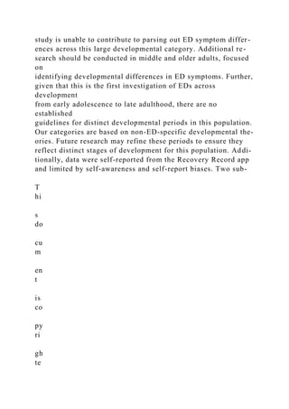 study is unable to contribute to parsing out ED symptom differ-
ences across this large developmental category. Additional re-
search should be conducted in middle and older adults, focused
on
identifying developmental differences in ED symptoms. Further,
given that this is the first investigation of EDs across
development
from early adolescence to late adulthood, there are no
established
guidelines for distinct developmental periods in this population.
Our categories are based on non-ED-specific developmental the-
ories. Future research may refine these periods to ensure they
reflect distinct stages of development for this population. Addi-
tionally, data were self-reported from the Recovery Record app
and limited by self-awareness and self-report biases. Two sub-
T
hi
s
do
cu
m
en
t
is
co
py
ri
gh
te
 