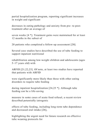 partial hospitalization program, reporting significant increases
in weight and significant
decreases in eating pathology and anxiety from pre- to post-
treatment after an average of
seven weeks [4 *]. Treatment gains were maintained for at least
12 months in the subset of
20 patients who completed a follow-up assessment [20].
Several case studies have described the use of tube feeding to
support inpatient nutritional
rehabilitation among low-weight children and adolescents (ages
5–17 years old) with
ARFID [21,22,23]. Of note, at least two studies have reported
that patients with ARFID
were significantly more likely than those with other eating
disorders to require tube feeding
during inpatient hospitalization [24,25 *]. Although tube
feeding can be a life-saving
measure in some cases of acute food refusal, a recent review
described potentially iatrogenic
effects of tube feeding, including long-term tube dependence
and decreased oral intake [26],
highlighting the urgent need for future research on effective
tube weaning protocols for
 