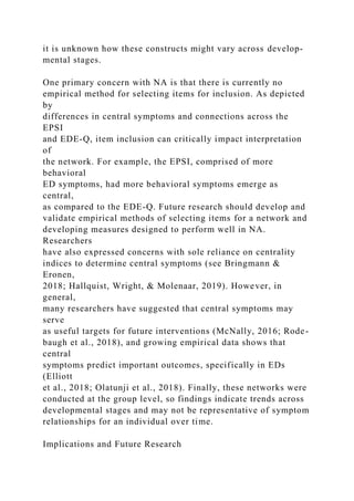 it is unknown how these constructs might vary across develop-
mental stages.
One primary concern with NA is that there is currently no
empirical method for selecting items for inclusion. As depicted
by
differences in central symptoms and connections across the
EPSI
and EDE-Q, item inclusion can critically impact interpretation
of
the network. For example, the EPSI, comprised of more
behavioral
ED symptoms, had more behavioral symptoms emerge as
central,
as compared to the EDE-Q. Future research should develop and
validate empirical methods of selecting items for a network and
developing measures designed to perform well in NA.
Researchers
have also expressed concerns with sole reliance on centrality
indices to determine central symptoms (see Bringmann &
Eronen,
2018; Hallquist, Wright, & Molenaar, 2019). However, in
general,
many researchers have suggested that central symptoms may
serve
as useful targets for future interventions (McNally, 2016; Rode-
baugh et al., 2018), and growing empirical data shows that
central
symptoms predict important outcomes, specifically in EDs
(Elliott
et al., 2018; Olatunji et al., 2018). Finally, these networks were
conducted at the group level, so findings indicate trends across
developmental stages and may not be representative of symptom
relationships for an individual over time.
Implications and Future Research
 