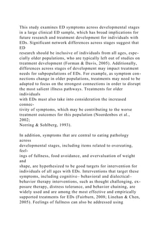 This study examines ED symptoms across developmental stages
in a large clinical ED sample, which has broad implications for
future research and treatment development for individuals with
EDs. Significant network differences across stages suggest that
ED
research should be inclusive of individuals from all ages, espe-
cially older populations, who are typically left out of studies on
treatment development (Forman & Davis, 2005). Additionally,
differences across stages of development may impact treatment
needs for subpopulations of EDs. For example, as symptom con-
nections change in older populations, treatments may need to be
adapted to focus on the strongest connections in order to disrupt
the most salient illness pathways. Treatments for older
individuals
with EDs must also take into consideration the increased
connec-
tivity of symptoms, which may be contributing to the worse
treatment outcomes for this population (Noordenbos et al.,
2002;
Norring & Sohlberg, 1993).
In addition, symptoms that are central to eating pathology
across
developmental stages, including items related to overeating,
feel-
ings of fullness, food avoidance, and overvaluation of weight
and
shape, are hypothesized to be good targets for intervention for
individuals of all ages with EDs. Interventions that target these
symptoms, including cognitive– behavioral and dialectical–
behavior therapy interventions, such as thought challenging, ex-
posure therapy, distress tolerance, and behavior chaining, are
widely used and are among the most effective and empirically
supported treatments for EDs (Fairburn, 2008; Linehan & Chen,
2005). Feelings of fullness can also be addressed using
 