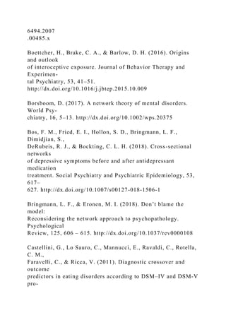 6494.2007
.00485.x
Boettcher, H., Brake, C. A., & Barlow, D. H. (2016). Origins
and outlook
of interoceptive exposure. Journal of Behavior Therapy and
Experimen-
tal Psychiatry, 53, 41–51.
http://dx.doi.org/10.1016/j.jbtep.2015.10.009
Borsboom, D. (2017). A network theory of mental disorders.
World Psy-
chiatry, 16, 5–13. http://dx.doi.org/10.1002/wps.20375
Bos, F. M., Fried, E. I., Hollon, S. D., Bringmann, L. F.,
Dimidjian, S.,
DeRubeis, R. J., & Bockting, C. L. H. (2018). Cross-sectional
networks
of depressive symptoms before and after antidepressant
medication
treatment. Social Psychiatry and Psychiatric Epidemiology, 53,
617–
627. http://dx.doi.org/10.1007/s00127-018-1506-1
Bringmann, L. F., & Eronen, M. I. (2018). Don’t blame the
model:
Reconsidering the network approach to psychopathology.
Psychological
Review, 125, 606 – 615. http://dx.doi.org/10.1037/rev0000108
Castellini, G., Lo Sauro, C., Mannucci, E., Ravaldi, C., Rotella,
C. M.,
Faravelli, C., & Ricca, V. (2011). Diagnostic crossover and
outcome
predictors in eating disorders according to DSM–IV and DSM-V
pro-
 