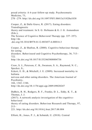 posed criteria: A 6-year follow-up study. Psychosomatic
Medicine, 73,
270 –279. http://dx.doi.org/10.1097/PSY.0b013e31820a1838
Cooper, Z., & Dalle Grave, R. (2017). Eating disorders:
Transdiagnostic
theory and treatment. In S. G. Hofmann & G. J. G. Asmundson
(Eds.),
The Science of Cognitive Behavioral Therapy (pp. 337–357).
http://dx
.doi.org/10.1016/B978-0-12-803457-6.00014-3
Cooper, Z., & Shafran, R. (2008). Cognitive behaviour therapy
for eating
disorders. Behavioural and Cognitive Psychotherapy, 36, 713–
722.
http://dx.doi.org/10.1017/S1352465808004736
Crow, S. J., Peterson, C. B., Swanson, S. A., Raymond, N. C.,
Specker, S.,
Eckert, E. D., & Mitchell, J. E. (2009). Increased mortality in
bulimia
nervosa and other eating disorders. The American Journal of
Psychiatry,
166, 1342–1346.
http://dx.doi.org/10.1176/appi.ajp.2009.09020247
DuBois, R. H., Rodgers, R. F., Franko, D. L., Eddy, K. T., &
Thomas, J. J.
(2017). A network analysis investigation of the cognitive-
behavioral
theory of eating disorders. Behaviour Research and Therapy, 97,
213–
221. http://dx.doi.org/10.1016/j.brat.2017.08.004
Elliott, H., Jones, P. J., & Schmidt, U. (2018). Central
 