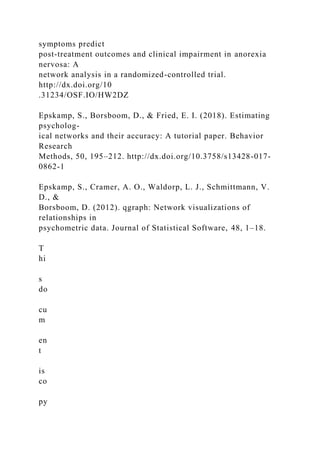 symptoms predict
post-treatment outcomes and clinical impairment in anorexia
nervosa: A
network analysis in a randomized-controlled trial.
http://dx.doi.org/10
.31234/OSF.IO/HW2DZ
Epskamp, S., Borsboom, D., & Fried, E. I. (2018). Estimating
psycholog-
ical networks and their accuracy: A tutorial paper. Behavior
Research
Methods, 50, 195–212. http://dx.doi.org/10.3758/s13428-017-
0862-1
Epskamp, S., Cramer, A. O., Waldorp, L. J., Schmittmann, V.
D., &
Borsboom, D. (2012). qgraph: Network visualizations of
relationships in
psychometric data. Journal of Statistical Software, 48, 1–18.
T
hi
s
do
cu
m
en
t
is
co
py
 