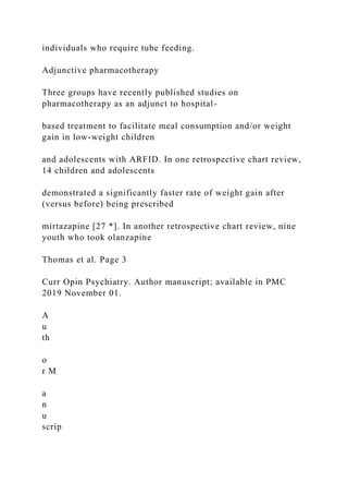 individuals who require tube feeding.
Adjunctive pharmacotherapy
Three groups have recently published studies on
pharmacotherapy as an adjunct to hospital-
based treatment to facilitate meal consumption and/or weight
gain in low-weight children
and adolescents with ARFID. In one retrospective chart review,
14 children and adolescents
demonstrated a significantly faster rate of weight gain after
(versus before) being prescribed
mirtazapine [27 *]. In another retrospective chart review, nine
youth who took olanzapine
Thomas et al. Page 3
Curr Opin Psychiatry. Author manuscript; available in PMC
2019 November 01.
A
u
th
o
r M
a
n
u
scrip
 
