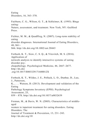 Eating
Disorders, 16, 363–370.
Fairburn, C. G., Wilson, G. T., & Schleimer, K. (1993). Binge
eating:
Nature, assessment, and treatment. New York, NY: Guilford
Press.
Fichter, M. M., & Quadflieg, N. (2007). Long-term stability of
eating
disorder diagnoses. International Journal of Eating Disorders,
40, S61–
S66. http://dx.doi.org/10.1002/eat.20443
Forbush, K. T., Siew, C. S. Q., & Vitevitch, M. S. (2016).
Application of
network analysis to identify interactive systems of eating
disorder psy-
chopathology. Psychological Medicine, 46, 2667–2677.
http://dx.doi
.org/10.1017/S003329171600012X
Forbush, K. T., Wildes, J. E., Pollack, L. O., Dunbar, D., Luo,
J., Patterson,
K., . . . Watson, D. (2013). Development and validation of the
Eating
Pathology Symptoms Inventory (EPSI). Psychological
Assessment, 25,
859 – 878. http://dx.doi.org/10.1037/a0032639
Forman, M., & Davis, W. N. (2005). Characteristics of middle-
aged
women in inpatient treatment for eating disorders. Eating
Disorders: The
Journal of Treatment & Prevention, 13, 231–243.
http://dx.doi.org/10
 