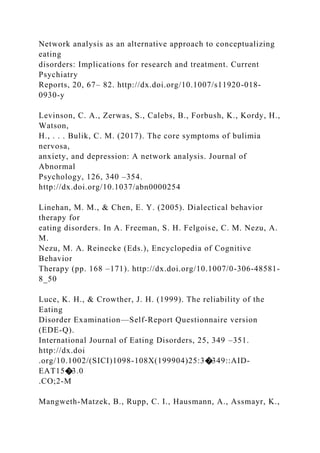 Network analysis as an alternative approach to conceptualizing
eating
disorders: Implications for research and treatment. Current
Psychiatry
Reports, 20, 67– 82. http://dx.doi.org/10.1007/s11920-018-
0930-y
Levinson, C. A., Zerwas, S., Calebs, B., Forbush, K., Kordy, H.,
Watson,
H., . . . Bulik, C. M. (2017). The core symptoms of bulimia
nervosa,
anxiety, and depression: A network analysis. Journal of
Abnormal
Psychology, 126, 340 –354.
http://dx.doi.org/10.1037/abn0000254
Linehan, M. M., & Chen, E. Y. (2005). Dialectical behavior
therapy for
eating disorders. In A. Freeman, S. H. Felgoise, C. M. Nezu, A.
M.
Nezu, M. A. Reinecke (Eds.), Encyclopedia of Cognitive
Behavior
Therapy (pp. 168 –171). http://dx.doi.org/10.1007/0-306-48581-
8_50
Luce, K. H., & Crowther, J. H. (1999). The reliability of the
Eating
Disorder Examination—Self-Report Questionnaire version
(EDE-Q).
International Journal of Eating Disorders, 25, 349 –351.
http://dx.doi
.org/10.1002/(SICI)1098-108X(199904)25:3�349::AID-
EAT15�3.0
.CO;2-M
Mangweth-Matzek, B., Rupp, C. I., Hausmann, A., Assmayr, K.,
 