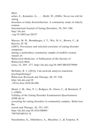 Mari-
acher, E., Kemmler, G., . . . Biebl, W. (2006). Never too old for
eating
disorders or body dissatisfaction: A community study of elderly
women.
International Journal of Eating Disorders, 39, 583–586.
http://dx.doi
.org/10.1002/eat.20327
Marcus, M. D., Bromberger, J. T., Wei, H.-L., Brown, C., &
Kravitz, H. M.
(2007). Prevalence and selected correlates of eating disorder
symptoms
among a multiethnic community sample of midlife women.
Annals of
Behavioral Medicine: A Publication of the Society of
Behavioral Med-
icine, 33, 269 –277. http://dx.doi.org/10.1007/BF02879909
McNally, R. J. (2016). Can network analysis transform
psychopathology?
Behaviour Research and Therapy, 86, 95–104.
http://dx.doi.org/10
.1016/j.brat.2016.06.006
Mond, J. M., Hay, P. J., Rodgers, B., Owen, C., & Beumont, P.
J. (2004).
Validity of the Eating Disorder Examination Questionnaire
(EDE-Q) in
screening for eating disorders in community samples. Behaviour
Re-
search and Therapy, 42, 551–567.
http://dx.doi.org/10.1016/S0005-
7967(03)00161-X
Noordenbos, G., Oldenhave, A., Muschter, J., & Terpstra, N.
 
