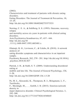 (2002).
Characteristics and treatment of patients with chronic eating
disorders.
Eating Disorders: The Journal of Treatment & Prevention, 10,
15–29.
http://dx.doi.org/10.1080/106402602753573531
Norring, C. E. A., & Sohlberg, S. S. (1993). Outcome, recovery,
relapse
and mortality across six years in patients with clinical eating
disorders.
Acta Psychiatrica Scandinavica, 87, 437– 444.
http://dx.doi.org/10
.1111/j.1600-0447.1993.tb03401.x
Olatunji, B. O., Levinson, C., & Calebs, B. (2018). A network
analysis of
eating disorder symptoms and characteristics in an inpatient
sample.
Psychiatry Research, 262, 270 –281. http://dx.doi.org/10.1016/j
.psychres.2018.02.027
Patrick, J. H., & Stahl, S. T. (2009). Understanding disordered
eating at
midlife and late life. The Journal of General Psychology, 136,
5–20.
http://dx.doi.org/10.3200/GENP.136.1.5-20
Pe, M. L., Kircanski, K., Thompson, R. J., Bringmann, L. F.,
Tuerlinckx,
F., Mestdagh, M., . . . Gotlib, I. H. (2015). Emotion-network
density in
major depressive disorder. Clinical Psychological Science, 3,
292–300.
http://dx.doi.org/10.1177/2167702614540645
 
