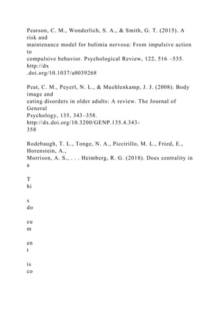 Pearson, C. M., Wonderlich, S. A., & Smith, G. T. (2015). A
risk and
maintenance model for bulimia nervosa: From impulsive action
to
compulsive behavior. Psychological Review, 122, 516 –535.
http://dx
.doi.org/10.1037/a0039268
Peat, C. M., Peyerl, N. L., & Muehlenkamp, J. J. (2008). Body
image and
eating disorders in older adults: A review. The Journal of
General
Psychology, 135, 343–358.
http://dx.doi.org/10.3200/GENP.135.4.343-
358
Rodebaugh, T. L., Tonge, N. A., Piccirillo, M. L., Fried, E.,
Horenstein, A.,
Morrison, A. S., . . . Heimberg, R. G. (2018). Does centrality in
a
T
hi
s
do
cu
m
en
t
is
co
 