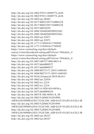 http://dx.doi.org/10.1002/9781118489772.ch30
http://dx.doi.org/10.1002/9781118489772.ch30
http://dx.doi.org/10.1002/eat.20443
http://dx.doi.org/10.1017/S003329171600012X
http://dx.doi.org/10.1017/S003329171600012X
http://dx.doi.org/10.1037/a0032639
http://dx.doi.org/10.1080/10640260590932841
http://dx.doi.org/10.1080/10640260590932841
http://dx.doi.org/10.1002/eat.22871
http://dx.doi.org/10.1002/eat.22871
http://dx.doi.org/10.1177/1745691617705892
http://dx.doi.org/10.1177/1745691617705892
https://www.counseling.org/docs/default-
source/vistas/disordered-eating.pdf?sfvrsn=769e4a2c_4
https://www.counseling.org/docs/default-
source/vistas/disordered-eating.pdf?sfvrsn=769e4a2c_4
http://dx.doi.org/10.1007/s00737-008-0031-8
http://dx.doi.org/10.1037/abn0000327
http://dx.doi.org/10.1037/abn0000327
http://dx.doi.org/10.1080/00273171.2019.1640103
http://dx.doi.org/10.1080/00273171.2019.1640103
http://dx.doi.org/10.1016/j.biopsych.2018.06.011
http://dx.doi.org/10.1002/eat.22810
http://dx.doi.org/10.1002/erv.2214
http://dx.doi.org/10.1002/erv.2214
http://dx.doi.org/10.1007/s11920-018-0930-y
http://dx.doi.org/10.1037/abn0000254
http://dx.doi.org/10.1007/0-306-48581-8_50
http://dx.doi.org/10.1002/%28SICI%291098-
108X%28199904%2925:3%3C349::AID-EAT15%3E3.0.CO;2-M
http://dx.doi.org/10.1002/%28SICI%291098-
108X%28199904%2925:3%3C349::AID-EAT15%3E3.0.CO;2-M
http://dx.doi.org/10.1002/%28SICI%291098-
108X%28199904%2925:3%3C349::AID-EAT15%3E3.0.CO;2-M
http://dx.doi.org/10.1002/eat.20327
http://dx.doi.org/10.1002/eat.20327
 