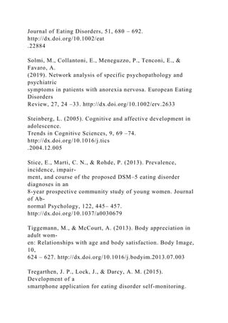 Journal of Eating Disorders, 51, 680 – 692.
http://dx.doi.org/10.1002/eat
.22884
Solmi, M., Collantoni, E., Meneguzzo, P., Tenconi, E., &
Favaro, A.
(2019). Network analysis of specific psychopathology and
psychiatric
symptoms in patients with anorexia nervosa. European Eating
Disorders
Review, 27, 24 –33. http://dx.doi.org/10.1002/erv.2633
Steinberg, L. (2005). Cognitive and affective development in
adolescence.
Trends in Cognitive Sciences, 9, 69 –74.
http://dx.doi.org/10.1016/j.tics
.2004.12.005
Stice, E., Marti, C. N., & Rohde, P. (2013). Prevalence,
incidence, impair-
ment, and course of the proposed DSM–5 eating disorder
diagnoses in an
8-year prospective community study of young women. Journal
of Ab-
normal Psychology, 122, 445– 457.
http://dx.doi.org/10.1037/a0030679
Tiggemann, M., & McCourt, A. (2013). Body appreciation in
adult wom-
en: Relationships with age and body satisfaction. Body Image,
10,
624 – 627. http://dx.doi.org/10.1016/j.bodyim.2013.07.003
Tregarthen, J. P., Lock, J., & Darcy, A. M. (2015).
Development of a
smartphone application for eating disorder self-monitoring.
 
