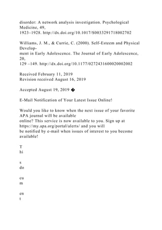 disorder: A network analysis investigation. Psychological
Medicine, 49,
1923–1928. http://dx.doi.org/10.1017/S0033291718002702
Williams, J. M., & Currie, C. (2000). Self-Esteem and Physical
Develop-
ment in Early Adolescence. The Journal of Early Adolescence,
20,
129 –149. http://dx.doi.org/10.1177/0272431600020002002
Received February 11, 2019
Revision received August 16, 2019
Accepted August 19, 2019 �
E-Mail Notification of Your Latest Issue Online!
Would you like to know when the next issue of your favorite
APA journal will be available
online? This service is now available to you. Sign up at
https://my.apa.org/portal/alerts/ and you will
be notified by e-mail when issues of interest to you become
available!
T
hi
s
do
cu
m
en
t
 