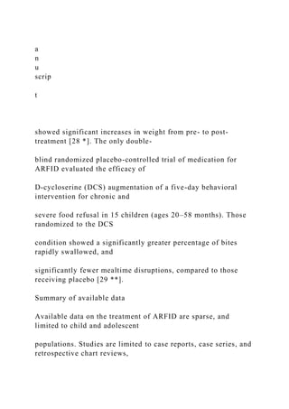 a
n
u
scrip
t
showed significant increases in weight from pre- to post-
treatment [28 *]. The only double-
blind randomized placebo-controlled trial of medication for
ARFID evaluated the efficacy of
D-cycloserine (DCS) augmentation of a five-day behavioral
intervention for chronic and
severe food refusal in 15 children (ages 20–58 months). Those
randomized to the DCS
condition showed a significantly greater percentage of bites
rapidly swallowed, and
significantly fewer mealtime disruptions, compared to those
receiving placebo [29 **].
Summary of available data
Available data on the treatment of ARFID are sparse, and
limited to child and adolescent
populations. Studies are limited to case reports, case series, and
retrospective chart reviews,
 