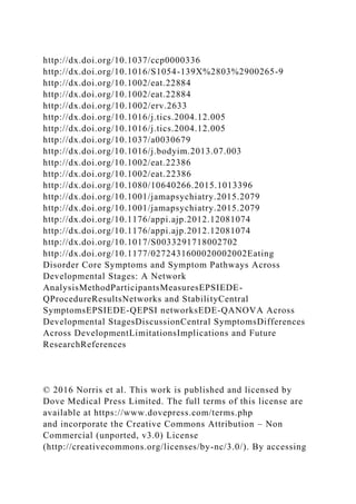 http://dx.doi.org/10.1037/ccp0000336
http://dx.doi.org/10.1016/S1054-139X%2803%2900265-9
http://dx.doi.org/10.1002/eat.22884
http://dx.doi.org/10.1002/eat.22884
http://dx.doi.org/10.1002/erv.2633
http://dx.doi.org/10.1016/j.tics.2004.12.005
http://dx.doi.org/10.1016/j.tics.2004.12.005
http://dx.doi.org/10.1037/a0030679
http://dx.doi.org/10.1016/j.bodyim.2013.07.003
http://dx.doi.org/10.1002/eat.22386
http://dx.doi.org/10.1002/eat.22386
http://dx.doi.org/10.1080/10640266.2015.1013396
http://dx.doi.org/10.1001/jamapsychiatry.2015.2079
http://dx.doi.org/10.1001/jamapsychiatry.2015.2079
http://dx.doi.org/10.1176/appi.ajp.2012.12081074
http://dx.doi.org/10.1176/appi.ajp.2012.12081074
http://dx.doi.org/10.1017/S0033291718002702
http://dx.doi.org/10.1177/0272431600020002002Eating
Disorder Core Symptoms and Symptom Pathways Across
Developmental Stages: A Network
AnalysisMethodParticipantsMeasuresEPSIEDE-
QProcedureResultsNetworks and StabilityCentral
SymptomsEPSIEDE-QEPSI networksEDE-QANOVA Across
Developmental StagesDiscussionCentral SymptomsDifferences
Across DevelopmentLimitationsImplications and Future
ResearchReferences
© 2016 Norris et al. This work is published and licensed by
Dove Medical Press Limited. The full terms of this license are
available at https://www.dovepress.com/terms.php
and incorporate the Creative Commons Attribution – Non
Commercial (unported, v3.0) License
(http://creativecommons.org/licenses/by-nc/3.0/). By accessing
 