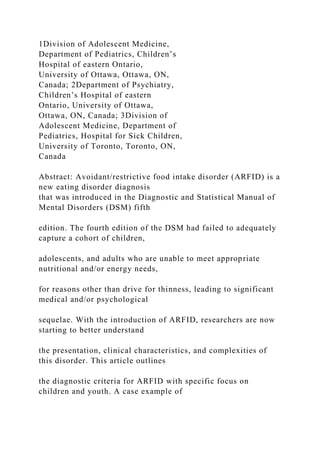 1Division of Adolescent Medicine,
Department of Pediatrics, Children’s
Hospital of eastern Ontario,
University of Ottawa, Ottawa, ON,
Canada; 2Department of Psychiatry,
Children’s Hospital of eastern
Ontario, University of Ottawa,
Ottawa, ON, Canada; 3Division of
Adolescent Medicine, Department of
Pediatrics, Hospital for Sick Children,
University of Toronto, Toronto, ON,
Canada
Abstract: Avoidant/restrictive food intake disorder (ARFID) is a
new eating disorder diagnosis
that was introduced in the Diagnostic and Statistical Manual of
Mental Disorders (DSM) fifth
edition. The fourth edition of the DSM had failed to adequately
capture a cohort of children,
adolescents, and adults who are unable to meet appropriate
nutritional and/or energy needs,
for reasons other than drive for thinness, leading to significant
medical and/or psychological
sequelae. With the introduction of ARFID, researchers are now
starting to better understand
the presentation, clinical characteristics, and complexities of
this disorder. This article outlines
the diagnostic criteria for ARFID with specific focus on
children and youth. A case example of
 