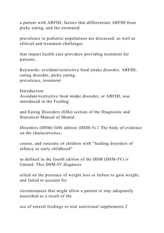 a patient with ARFID, factors that differentiate ARFID from
picky eating, and the estimated
prevalence in pediatric populations are discussed, as well as
clinical and treatment challenges
that impact health care providers providing treatment for
patients.
Keywords: avoidant/restrictive food intake disorder, ARFID,
eating disorder, picky eating,
prevalence, treatment
Introduction
Avoidant/restrictive food intake disorder, or ARFID, was
introduced in the Feeding
and Eating Disorders (EDs) section of the Diagnostic and
Statistical Manual of Mental
Disorders (DSM) fifth edition (DSM-5).1 The body of evidence
on the characteristics,
course, and outcome of children with “feeding disorders of
infancy or early childhood”
as defined in the fourth edition of the DSM (DSM-IV) is
limited. This DSM-IV diagnosis
relied on the presence of weight loss or failure to gain weight,
and failed to account for
circumstances that might allow a patient to stay adequately
nourished as a result of the
use of enteral feedings or oral nutritional supplements.2
 