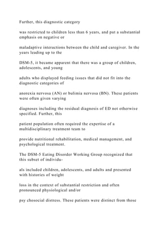Further, this diagnostic category
was restricted to children less than 6 years, and put a substantial
emphasis on negative or
maladaptive interactions between the child and caregiver. In the
years leading up to the
DSM-5, it became apparent that there was a group of children,
adolescents, and young
adults who displayed feeding issues that did not fit into the
diagnostic categories of
anorexia nervosa (AN) or bulimia nervosa (BN). These patients
were often given varying
diagnoses including the residual diagnosis of ED not otherwise
specified. Further, this
patient population often required the expertise of a
multidisciplinary treatment team to
provide nutritional rehabilitation, medical management, and
psychological treatment.
The DSM-5 Eating Disorder Working Group recognized that
this subset of individu-
als included children, adolescents, and adults and presented
with histories of weight
loss in the context of substantial restriction and often
pronounced physiological and/or
psy chosocial distress. These patients were distinct from those
 