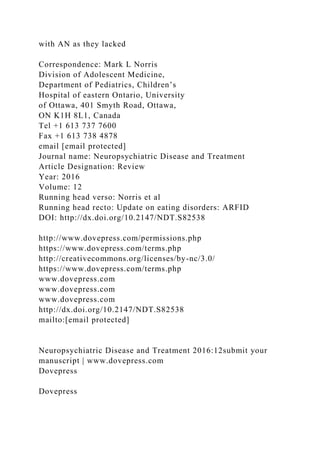 with AN as they lacked
Correspondence: Mark L Norris
Division of Adolescent Medicine,
Department of Pediatrics, Children’s
Hospital of eastern Ontario, University
of Ottawa, 401 Smyth Road, Ottawa,
ON K1H 8L1, Canada
Tel +1 613 737 7600
Fax +1 613 738 4878
email [email protected]
Journal name: Neuropsychiatric Disease and Treatment
Article Designation: Review
Year: 2016
Volume: 12
Running head verso: Norris et al
Running head recto: Update on eating disorders: ARFID
DOI: http://dx.doi.org/10.2147/NDT.S82538
http://www.dovepress.com/permissions.php
https://www.dovepress.com/terms.php
http://creativecommons.org/licenses/by-nc/3.0/
https://www.dovepress.com/terms.php
www.dovepress.com
www.dovepress.com
www.dovepress.com
http://dx.doi.org/10.2147/NDT.S82538
mailto:[email protected]
Neuropsychiatric Disease and Treatment 2016:12submit your
manuscript | www.dovepress.com
Dovepress
Dovepress
 