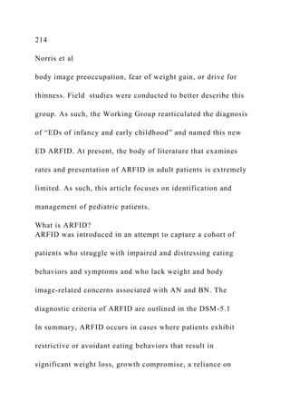 214
Norris et al
body image preoccupation, fear of weight gain, or drive for
thinness. Field studies were conducted to better describe this
group. As such, the Working Group rearticulated the diagnosis
of “EDs of infancy and early childhood” and named this new
ED ARFID. At present, the body of literature that examines
rates and presentation of ARFID in adult patients is extremely
limited. As such, this article focuses on identification and
management of pediatric patients.
What is ARFID?
ARFID was introduced in an attempt to capture a cohort of
patients who struggle with impaired and distressing eating
behaviors and symptoms and who lack weight and body
image-related concerns associated with AN and BN. The
diagnostic criteria of ARFID are outlined in the DSM-5.1
In summary, ARFID occurs in cases where patients exhibit
restrictive or avoidant eating behaviors that result in
significant weight loss, growth compromise, a reliance on
 