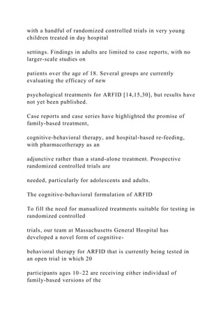 with a handful of randomized controlled trials in very young
children treated in day hospital
settings. Findings in adults are limited to case reports, with no
larger-scale studies on
patients over the age of 18. Several groups are currently
evaluating the efficacy of new
psychological treatments for ARFID [14,15,30], but results have
not yet been published.
Case reports and case series have highlighted the promise of
family-based treatment,
cognitive-behavioral therapy, and hospital-based re-feeding,
with pharmacotherapy as an
adjunctive rather than a stand-alone treatment. Prospective
randomized controlled trials are
needed, particularly for adolescents and adults.
The cognitive-behavioral formulation of ARFID
To fill the need for manualized treatments suitable for testing in
randomized controlled
trials, our team at Massachusetts General Hospital has
developed a novel form of cognitive-
behavioral therapy for ARFID that is currently being tested in
an open trial in which 20
participants ages 10–22 are receiving either individual of
family-based versions of the
 