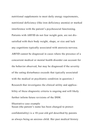 nutritional supplements to meet daily energy requirements,
nutritional deficiency (like iron deficiency anemia) or marked
interference with the patient’s psychosocial functioning.
Patients with ARFID do not fear weight gain, are not dis-
satisfied with their body weight, shape, or size and lack
any cognitions typically associated with anorexia nervosa.
ARFID cannot be diagnosed in cases where the presence of a
concurrent medical or mental health disorder can account for
the behavior observed, but may be diagnosed if the severity
of the eating disturbance exceeds that typically associated
with the medical or psychiatric condition in question.1
Research that investigates the clinical utility and applica-
bility of these diagnostic criteria is ongoing and will likely
further inform future revisions of the DSM.
Illustrative case example
Susan (the patient’s name has been changed to protect
confidentiality) is a 10-year-old girl described by parents
as always being an anxious child. Her past medical history
 