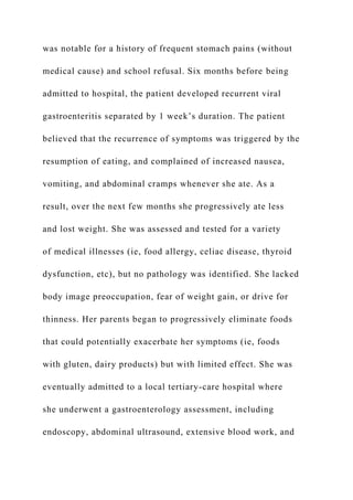 was notable for a history of frequent stomach pains (without
medical cause) and school refusal. Six months before being
admitted to hospital, the patient developed recurrent viral
gastroenteritis separated by 1 week’s duration. The patient
believed that the recurrence of symptoms was triggered by the
resumption of eating, and complained of increased nausea,
vomiting, and abdominal cramps whenever she ate. As a
result, over the next few months she progressively ate less
and lost weight. She was assessed and tested for a variety
of medical illnesses (ie, food allergy, celiac disease, thyroid
dysfunction, etc), but no pathology was identified. She lacked
body image preoccupation, fear of weight gain, or drive for
thinness. Her parents began to progressively eliminate foods
that could potentially exacerbate her symptoms (ie, foods
with gluten, dairy products) but with limited effect. She was
eventually admitted to a local tertiary-care hospital where
she underwent a gastroenterology assessment, including
endoscopy, abdominal ultrasound, extensive blood work, and
 