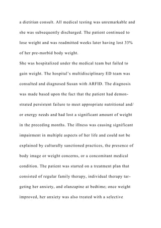 a dietitian consult. All medical testing was unremarkable and
she was subsequently discharged. The patient continued to
lose weight and was readmitted weeks later having lost 33%
of her pre-morbid body weight.
She was hospitalized under the medical team but failed to
gain weight. The hospital’s multidisciplinary ED team was
consulted and diagnosed Susan with ARFID. The diagnosis
was made based upon the fact that the patient had demon-
strated persistent failure to meet appropriate nutritional and/
or energy needs and had lost a significant amount of weight
in the preceding months. The illness was causing significant
impairment in multiple aspects of her life and could not be
explained by culturally sanctioned practices, the presence of
body image or weight concerns, or a concomitant medical
condition. The patient was started on a treatment plan that
consisted of regular family therapy, individual therapy tar-
geting her anxiety, and olanzapine at bedtime; once weight
improved, her anxiety was also treated with a selective
 