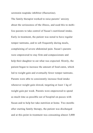 serotonin reuptake inhibitor (fluoxetine).
The family therapist worked to raise parents’ anxiety
about the seriousness of the illness, and used this to mobi-
lize parents to take control of Susan’s nutritional intake.
Early in treatment, the patient was noted to have regular
temper tantrums, and to sob frequently during meals,
complaining of severe abdominal pain. Susan’s parents
were empowered to stay firm and compassionate and
help their daughter to eat what was expected. Slowly, the
patient began to increase the amount of food eaten, which
led to weight gain and eventually fewer temper tantrums.
Parents were able to consistently increase food intake
whenever weight gain slowed, targeting at least 1 kg of
weight gain per week. Parents were empowered to spend
as much time as possible out of hospital on passes with
Susan and to help her take nutrition at home. Two months
after starting family therapy, the patient was discharged
and at this point in treatment was consuming almost 3,000
 
