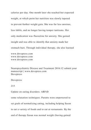 calories per day. One month later she reached her expected
weight, at which point her nutrition was slowly tapered
to prevent further weight gain. She was far less anxious,
less labile, and no longer having temper tantrums. Her
only medication was fluoxetine for anxiety. She gained
insight and was able to identify that anxiety made her
stomach hurt. Through individual therapy, she also learned
www.dovepress.com
www.dovepress.com
www.dovepress.com
Neuropsychiatric Disease and Treatment 2016:12 submit your
manuscript | www.dovepress.com
Dovepress
Dovepress
215
Update on eating disorders: ARFiD
some relaxation techniques. Parents were empowered to
set goals of normalizing eating, including helping Susan
to eat a variety of foods and to eat at restaurants. By the
end of therapy Susan was normal weight (having gained
 