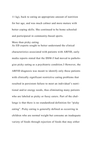 11 kg), back to eating an appropriate amount of nutrition
for her age, and was much calmer and more mature with
better coping skills. She continued to be home schooled
and participated in community-based sports.
More than picky eating
As ED experts sought to better understand the clinical
characteristics associated with patients with ARFID, early
media reports stated that the DSM-5 had moved to patholo-
gize picky eating as a psychiatric condition.3 However, the
ARFID diagnosis was meant to identify only those patients
with clinically significant restrictive eating problems that
resulted in persistent failure to meet an individual’s nutri-
tional and/or energy needs, thus eliminating many patients
who are labeled as picky or fussy eaters. Part of the chal-
lenge is that there is no standardized definition for “picky
eating”. Picky eating is generally defined as occurring in
children who are normal weight but consume an inadequate
variety of foods through rejection of foods that may either
 