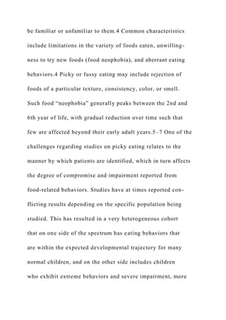 be familiar or unfamiliar to them.4 Common characteristics
include limitations in the variety of foods eaten, unwilling-
ness to try new foods (food neophobia), and aberrant eating
behaviors.4 Picky or fussy eating may include rejection of
foods of a particular texture, consistency, color, or smell.
Such food “neophobia” generally peaks between the 2nd and
6th year of life, with gradual reduction over time such that
few are affected beyond their early adult years.5–7 One of the
challenges regarding studies on picky eating relates to the
manner by which patients are identified, which in turn affects
the degree of compromise and impairment reported from
food-related behaviors. Studies have at times reported con-
flicting results depending on the specific population being
studied. This has resulted in a very heterogeneous cohort
that on one side of the spectrum has eating behaviors that
are within the expected developmental trajectory for many
normal children, and on the other side includes children
who exhibit extreme behaviors and severe impairment, more
 