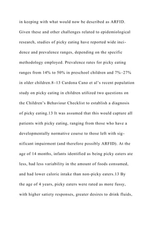 in keeping with what would now be described as ARFID.
Given these and other challenges related to epidemiological
research, studies of picky eating have reported wide inci-
dence and prevalence ranges, depending on the specific
methodology employed. Prevalence rates for picky eating
ranges from 14% to 50% in preschool children and 7%–27%
in older children.8–13 Cardona Cano et al’s recent population
study on picky eating in children utilized two questions on
the Children’s Behaviour Checklist to establish a diagnosis
of picky eating.13 It was assumed that this would capture all
patients with picky eating, ranging from those who have a
developmentally normative course to those left with sig-
nificant impairment (and therefore possibly ARFID). At the
age of 14 months, infants identified as being picky eaters ate
less, had less variability in the amount of foods consumed,
and had lower caloric intake than non-picky eaters.13 By
the age of 4 years, picky eaters were rated as more fussy,
with higher satiety responses, greater desires to drink fluids,
 