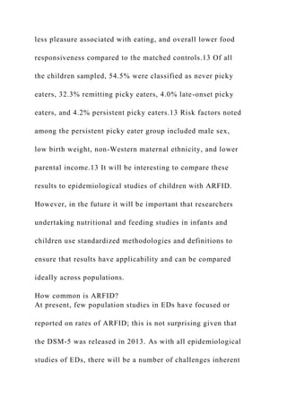 less pleasure associated with eating, and overall lower food
responsiveness compared to the matched controls.13 Of all
the children sampled, 54.5% were classified as never picky
eaters, 32.3% remitting picky eaters, 4.0% late-onset picky
eaters, and 4.2% persistent picky eaters.13 Risk factors noted
among the persistent picky eater group included male sex,
low birth weight, non-Western maternal ethnicity, and lower
parental income.13 It will be interesting to compare these
results to epidemiological studies of children with ARFID.
However, in the future it will be important that researchers
undertaking nutritional and feeding studies in infants and
children use standardized methodologies and definitions to
ensure that results have applicability and can be compared
ideally across populations.
How common is ARFID?
At present, few population studies in EDs have focused or
reported on rates of ARFID; this is not surprising given that
the DSM-5 was released in 2013. As with all epidemiological
studies of EDs, there will be a number of challenges inherent
 