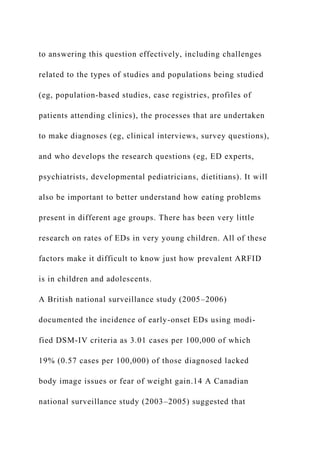 to answering this question effectively, including challenges
related to the types of studies and populations being studied
(eg, population-based studies, case registries, profiles of
patients attending clinics), the processes that are undertaken
to make diagnoses (eg, clinical interviews, survey questions),
and who develops the research questions (eg, ED experts,
psychiatrists, developmental pediatricians, dietitians). It will
also be important to better understand how eating problems
present in different age groups. There has been very little
research on rates of EDs in very young children. All of these
factors make it difficult to know just how prevalent ARFID
is in children and adolescents.
A British national surveillance study (2005–2006)
documented the incidence of early-onset EDs using modi-
fied DSM-IV criteria as 3.01 cases per 100,000 of which
19% (0.57 cases per 100,000) of those diagnosed lacked
body image issues or fear of weight gain.14 A Canadian
national surveillance study (2003–2005) suggested that
 