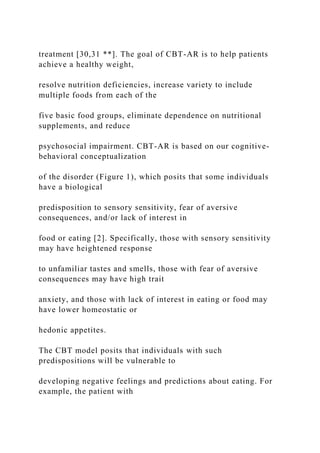 treatment [30,31 **]. The goal of CBT-AR is to help patients
achieve a healthy weight,
resolve nutrition deficiencies, increase variety to include
multiple foods from each of the
five basic food groups, eliminate dependence on nutritional
supplements, and reduce
psychosocial impairment. CBT-AR is based on our cognitive-
behavioral conceptualization
of the disorder (Figure 1), which posits that some individuals
have a biological
predisposition to sensory sensitivity, fear of aversive
consequences, and/or lack of interest in
food or eating [2]. Specifically, those with sensory sensitivity
may have heightened response
to unfamiliar tastes and smells, those with fear of aversive
consequences may have high trait
anxiety, and those with lack of interest in eating or food may
have lower homeostatic or
hedonic appetites.
The CBT model posits that individuals with such
predispositions will be vulnerable to
developing negative feelings and predictions about eating. For
example, the patient with
 