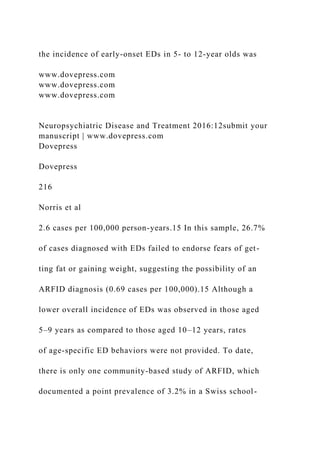 the incidence of early-onset EDs in 5- to 12-year olds was
www.dovepress.com
www.dovepress.com
www.dovepress.com
Neuropsychiatric Disease and Treatment 2016:12submit your
manuscript | www.dovepress.com
Dovepress
Dovepress
216
Norris et al
2.6 cases per 100,000 person-years.15 In this sample, 26.7%
of cases diagnosed with EDs failed to endorse fears of get-
ting fat or gaining weight, suggesting the possibility of an
ARFID diagnosis (0.69 cases per 100,000).15 Although a
lower overall incidence of EDs was observed in those aged
5–9 years as compared to those aged 10–12 years, rates
of age-specific ED behaviors were not provided. To date,
there is only one community-based study of ARFID, which
documented a point prevalence of 3.2% in a Swiss school-
 