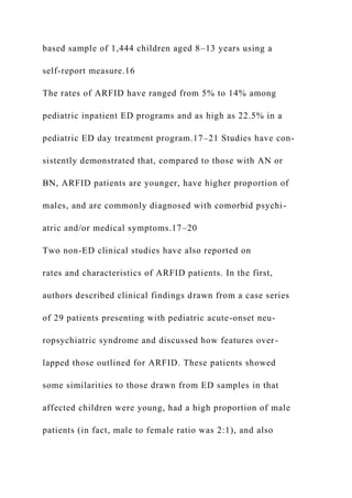 based sample of 1,444 children aged 8–13 years using a
self-report measure.16
The rates of ARFID have ranged from 5% to 14% among
pediatric inpatient ED programs and as high as 22.5% in a
pediatric ED day treatment program.17–21 Studies have con-
sistently demonstrated that, compared to those with AN or
BN, ARFID patients are younger, have higher proportion of
males, and are commonly diagnosed with comorbid psychi-
atric and/or medical symptoms.17–20
Two non-ED clinical studies have also reported on
rates and characteristics of ARFID patients. In the first,
authors described clinical findings drawn from a case series
of 29 patients presenting with pediatric acute-onset neu-
ropsychiatric syndrome and discussed how features over-
lapped those outlined for ARFID. These patients showed
some similarities to those drawn from ED samples in that
affected children were young, had a high proportion of male
patients (in fact, male to female ratio was 2:1), and also
 