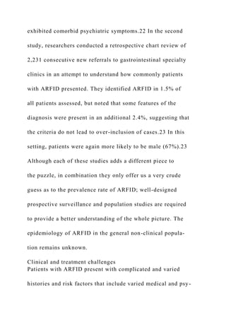exhibited comorbid psychiatric symptoms.22 In the second
study, researchers conducted a retrospective chart review of
2,231 consecutive new referrals to gastrointestinal specialty
clinics in an attempt to understand how commonly patients
with ARFID presented. They identified ARFID in 1.5% of
all patients assessed, but noted that some features of the
diagnosis were present in an additional 2.4%, suggesting that
the criteria do not lead to over-inclusion of cases.23 In this
setting, patients were again more likely to be male (67%).23
Although each of these studies adds a different piece to
the puzzle, in combination they only offer us a very crude
guess as to the prevalence rate of ARFID; well-designed
prospective surveillance and population studies are required
to provide a better understanding of the whole picture. The
epidemiology of ARFID in the general non-clinical popula-
tion remains unknown.
Clinical and treatment challenges
Patients with ARFID present with complicated and varied
histories and risk factors that include varied medical and psy-
 