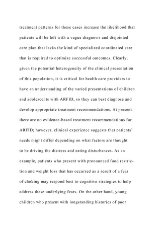 treatment patterns for these cases increase the likelihood that
patients will be left with a vague diagnosis and disjointed
care plan that lacks the kind of specialized coordinated care
that is required to optimize successful outcomes. Clearly,
given the potential heterogeneity of the clinical presentation
of this population, it is critical for health care providers to
have an understanding of the varied presentations of children
and adolescents with ARFID, so they can best diagnose and
develop appropriate treatment recommendations. At present
there are no evidence-based treatment recommendations for
ARFID; however, clinical experience suggests that patients’
needs might differ depending on what factors are thought
to be driving the distress and eating disturbances. As an
example, patients who present with pronounced food restric-
tion and weight loss that has occurred as a result of a fear
of choking may respond best to cognitive strategies to help
address these underlying fears. On the other hand, young
children who present with longstanding histories of poor
 