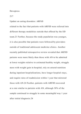 Dovepress
217
Update on eating disorders: ARFiD
related to the fact that patients with ARFID were referred into
different therapy modalities outside that offered by the ED
team.21 Further, because the study population was younger,
it is also possible that patients were followed by providers
outside of traditional adolescent medicine clinics. Another
recently published retrospective review revealed that ARFID
patients were more likely than those with AN to be admitted
at lower weights relative to estimated healthy weight, struggle
more with weight gain in hospital, rely on enteral nutrition
during inpatient hospitalizations, have longer hospital stays,
and require rates of readmission within 1 year that mirrored
those with AN.24 Further, patients with ARFID recovered
at a rate similar to patients with AN, although 38% of the
sample continued to struggle in some meaningful way 1 year
after initial diagnosis.24
 