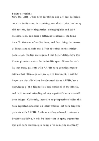 Future directions
Now that ARFID has been identified and defined, research-
ers need to focus on determining prevalence rates, outlining
risk factors, describing patient demographics and case
presentations, comparing different treatments, studying
the effectiveness of medications, and describing the course
of illness and factors that affect outcomes in this patient
population. Studies are required that better define how this
illness presents across the entire life span. Given the real-
ity that many patients with ARFID have complex presen-
tations that often require specialized treatment, it will be
important that clinicians be educated about ARFID, have
knowledge of the diagnostic characteristics of the illness,
and have an understanding of how a patient’s needs should
be managed. Currently, there are no prospective studies that
have reported outcomes on interventions that have targeted
patients with ARFID. As these evidence-based treatments
become available, it will be important to apply treatments
that optimize outcomes in hopes of minimizing morbidity
 