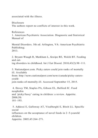 associated with the illness.
Disclosure
The authors report no conflicts of interest in this work.
References
1. American Psychiatric Association. Diagnostic and Statistical
Manual of
Mental Disorders. 5th ed. Arlington, VA: American Psychiatric
Publishing;
2013.
2. Bryant-Waugh R, Markham L, Kreipe RE, Walsh BT. Feeding
and eat-
ing disorders in childhood. Int J Eat Disord. 2010;43(2):98–111.
3. Nationalpost.com. Picky eaters could join ranks of mentally
ill. Available
from: http://news.nationalpost.com/news/canada/picky-eaters-
could-
join-ranks-of-mentally-ill. Accessed September 15, 2015.
4. Dovey TM, Staples PA, Gibson EL, Halford JC. Food
neophobia
and ‘picky/fussy’ eating in children: a review. Appetite.
2008;50:
181–193.
5. Addessi E, Galloway AT, Visalberghi E, Birch LL. Specific
social
influences on the acceptance of novel foods in 2–5-yearold
children.
Appetite. 2005;45:264–271.
 
