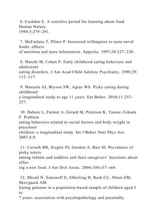 6. Cashdan E. A sensitive period for learning about food.
Human Nature.
1994;5:279–291.
7. McFarlane T, Pliner P. Increased willingness to taste novel
foods: effects
of nutrition and taste information. Appetite. 1997;28:227–238.
8. Marchi M, Cohen P. Early childhood eating behaviors and
adolescent
eating disorders. J Am Acad Child Adolesc Psychiatry. 1990;29:
112–117.
9. Mascola AJ, Bryson SW, Agras WS. Picky eating during
childhood:
a longitudinal study to age 11 years. Eat Behav. 2010;11:253–
257.
10. Dubois L, Farmer A, Girard M, Peterson K, Tatone-Tokuda
F. Problem
eating behaviors related to social factors and body weight in
preschool
children: a longitudinal study. Int J Behav Nutr Phys Act.
2007;4:9.
11. Carruth BR, Ziegler PJ, Gordon A, Barr SI. Prevalence of
picky eaters
among infants and toddlers and their caregivers’ decisions about
offer-
ing a new food. J Am Diet Assoc. 2004;104:s57–s64.
12. Micali N, Simonoff E, Elberling H, Rask CU, Olsen EM,
Skovgaard AM.
Eating patterns in a population-based sample of children aged 5
to
7 years: association with psychopathology and parentally
 